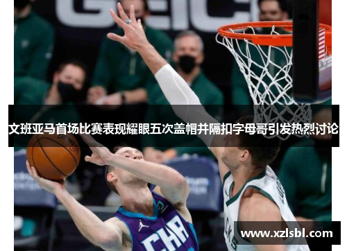 文班亚马首场比赛表现耀眼五次盖帽并隔扣字母哥引发热烈讨论